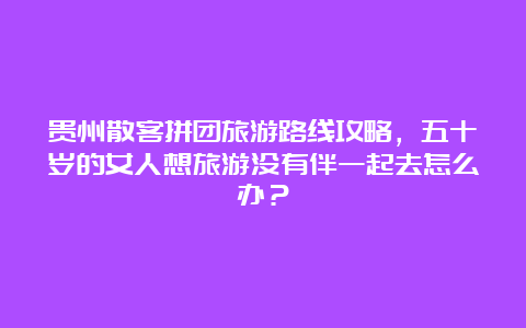 贵州散客拼团旅游路线攻略，五十岁的女人想旅游没有伴一起去怎么办？