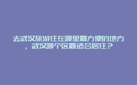 去武汉旅游住在哪里最方便的地方，武汉哪个区最适合居住？