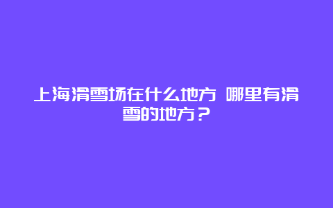 上海滑雪场在什么地方 哪里有滑雪的地方？