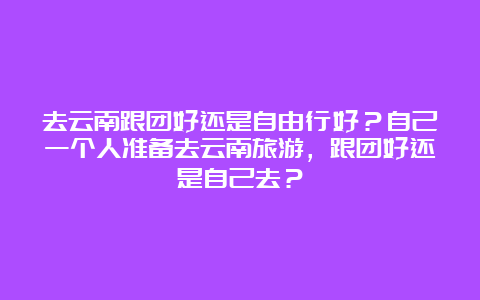 去云南跟团好还是自由行好？自己一个人准备去云南旅游，跟团好还是自己去？