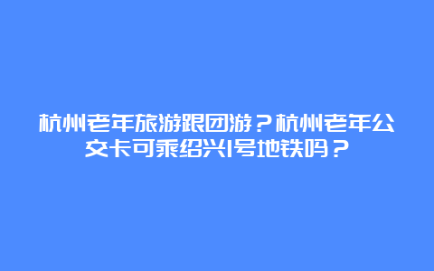 杭州老年旅游跟团游？杭州老年公交卡可乘绍兴1号地铁吗？