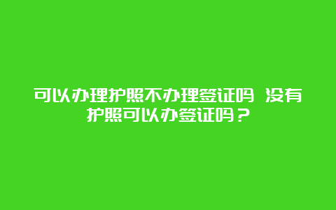 可以办理护照不办理签证吗 没有护照可以办签证吗？