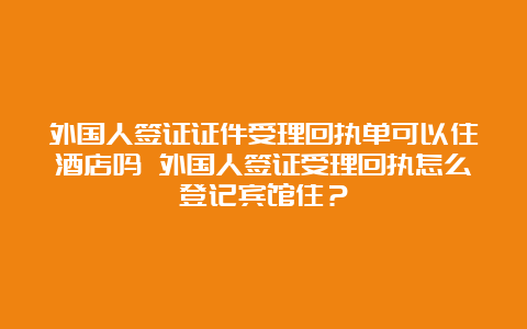 外国人签证证件受理回执单可以住酒店吗 外国人签证受理回执怎么登记宾馆住？