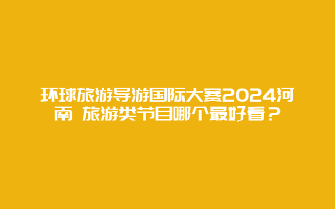 环球旅游导游国际大赛2024河南 旅游类节目哪个最好看？