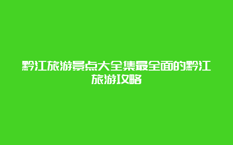 黔江旅游景点大全集最全面的黔江旅游攻略