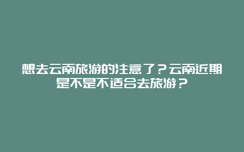 想去云南旅游的注意了？云南近期是不是不适合去旅游？