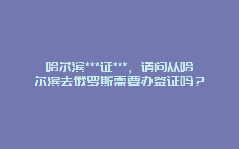 哈尔滨***证***，请问从哈尔滨去俄罗斯需要办签证吗？