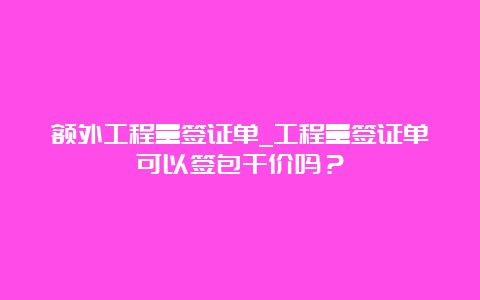 额外工程量签证单_工程量签证单可以签包干价吗？