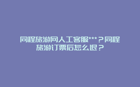 同程旅游网人工客服***？同程旅游订票后怎么退？