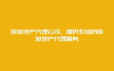 旅游地产代理公司，提供专业的旅游地产代理服务