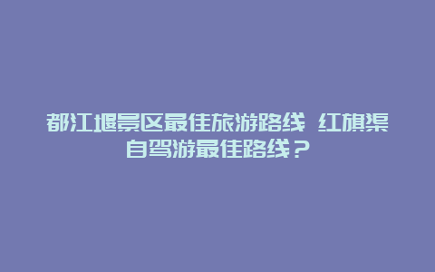 都江堰景区最佳旅游路线 红旗渠自驾游最佳路线？