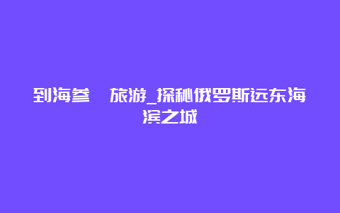 到海参崴旅游_探秘俄罗斯远东海滨之城