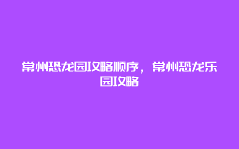 常州恐龙园攻略顺序，常州恐龙乐园攻略