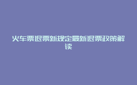 火车票退票新规定最新退票政策解读