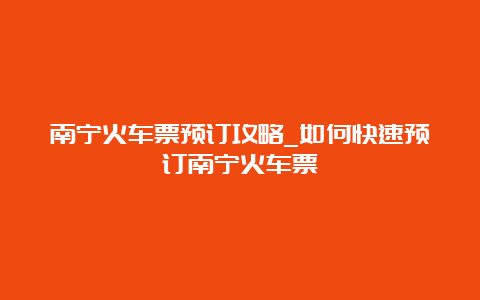 南宁火车票预订攻略_如何快速预订南宁火车票