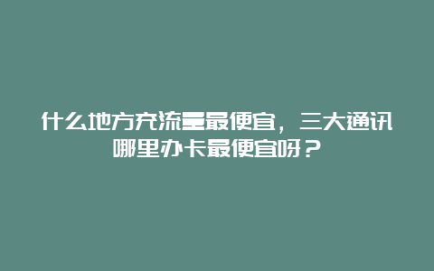 什么地方充流量最便宜，三大通讯哪里办卡最便宜呀？