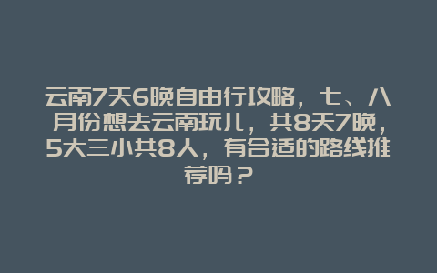 云南7天6晚自由行攻略，七、八月份想去云南玩儿，共8天7晚，5大三小共8人，有合适的路线推荐吗？