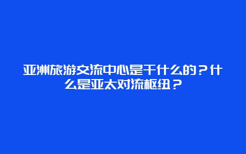 亚洲旅游交流中心是干什么的？什么是亚太对流枢纽？