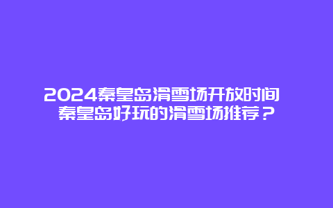 2024秦皇岛滑雪场开放时间 秦皇岛好玩的滑雪场推荐？