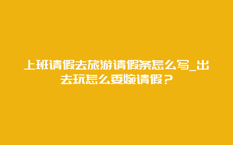 上班请假去旅游请假条怎么写_出去玩怎么委婉请假？