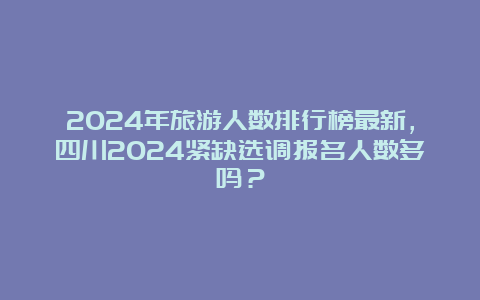 2024年旅游人数排行榜最新，四川2024紧缺选调报名人数多吗？