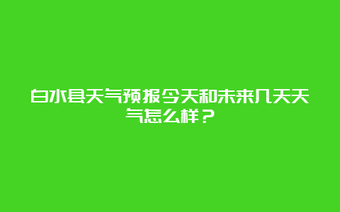 白水县天气预报今天和未来几天天气怎么样？