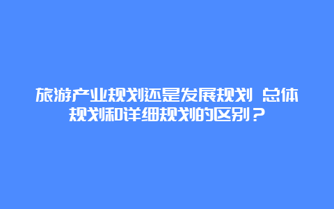 旅游产业规划还是发展规划 总体规划和详细规划的区别？