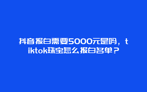 抖音报白需要5000元是吗，tiktok珠宝怎么报白名单？