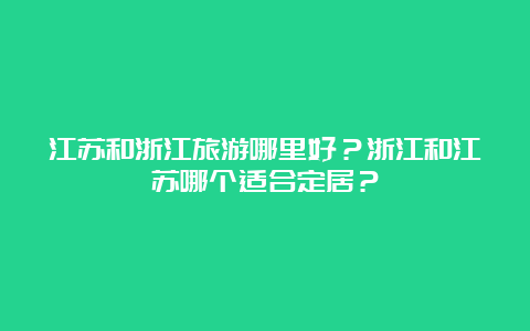 江苏和浙江旅游哪里好？浙江和江苏哪个适合定居？