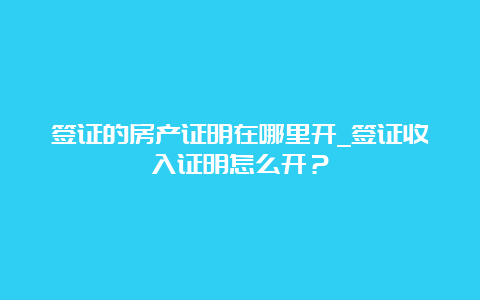 签证的房产证明在哪里开_签证收入证明怎么开？