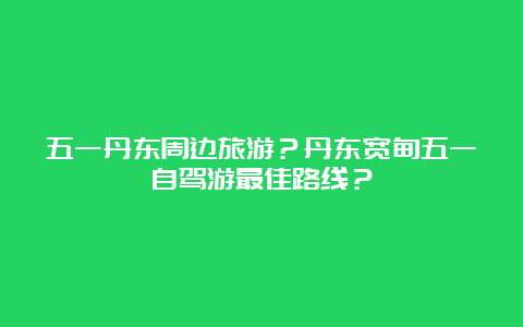 五一丹东周边旅游？丹东宽甸五一自驾游最佳路线？