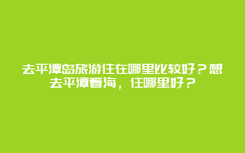 去平潭岛旅游住在哪里比较好？想去平潭看海，住哪里好？