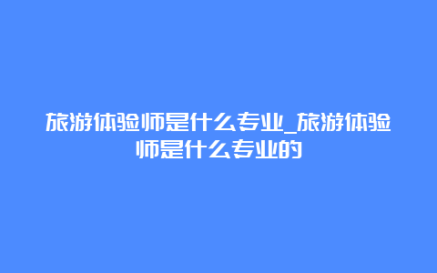 旅游体验师是什么专业_旅游体验师是什么专业的