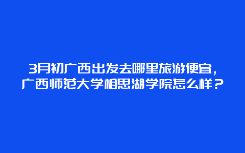 3月初广西出发去哪里旅游便宜，广西师范大学相思湖学院怎么样？