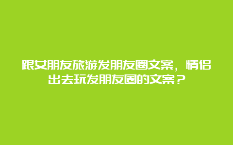 跟女朋友旅游发朋友圈文案，情侣出去玩发朋友圈的文案？