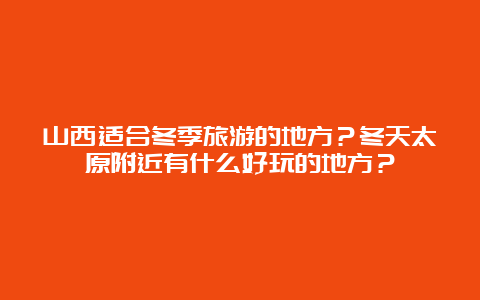 山西适合冬季旅游的地方？冬天太原附近有什么好玩的地方？