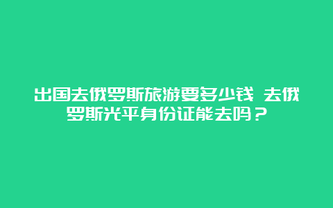 出国去俄罗斯旅游要多少钱 去俄罗斯光平身份证能去吗？