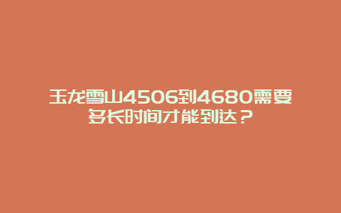 玉龙雪山4506到4680需要多长时间才能到达？