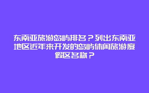 东南亚旅游岛屿排名？列出东南亚地区近年来开发的岛屿休闲旅游度假区名称？