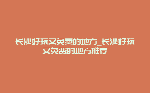 长沙好玩又免费的地方_长沙好玩又免费的地方推荐