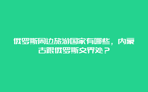 俄罗斯周边旅游国家有哪些，内蒙古跟俄罗斯交界处？