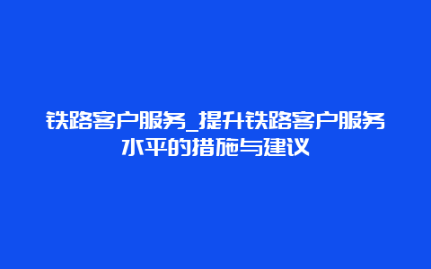 铁路客户服务_提升铁路客户服务水平的措施与建议