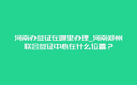 河南办签证在哪里办理_河南郑州联合签证中心在什么位置？