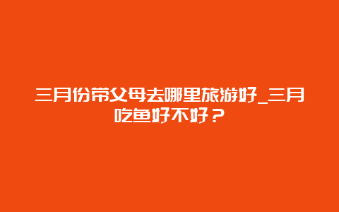 三月份带父母去哪里旅游好_三月吃鱼好不好？