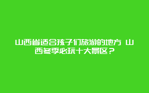 山西省适合孩子们旅游的地方 山西冬季必玩十大景区？