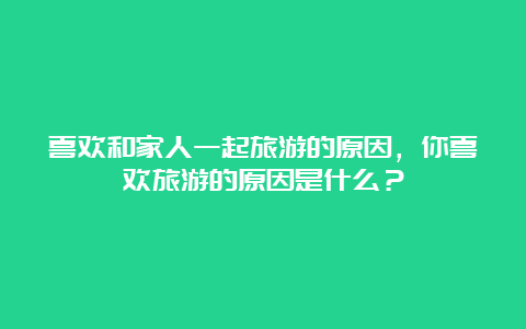 喜欢和家人一起旅游的原因，你喜欢旅游的原因是什么？