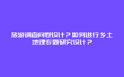 旅游调查问卷设计？如何进行乡土地理专题研究设计？