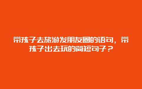 带孩子去旅游发朋友圈的语句，带孩子出去玩的简短句子？