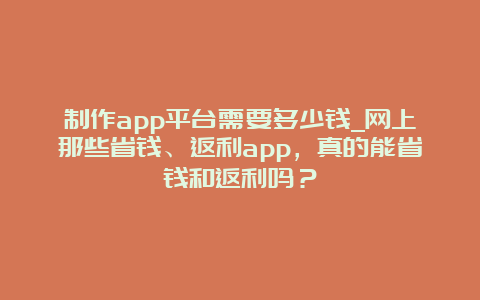 制作app平台需要多少钱_网上那些省钱、返利app，真的能省钱和返利吗？