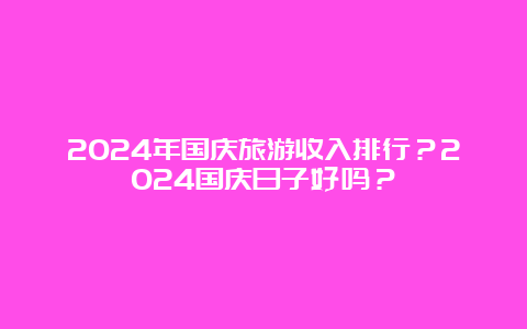 2024年国庆旅游收入排行？2024国庆日子好吗？